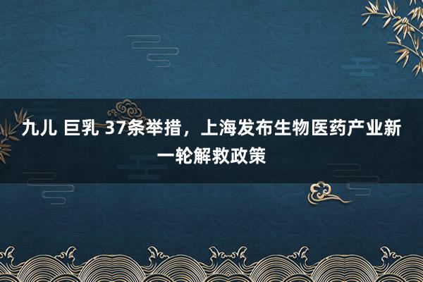 九儿 巨乳 37条举措，上海发布生物医药产业新一轮解救政策