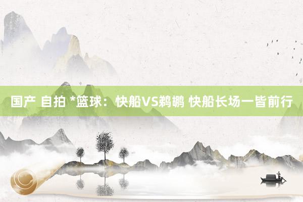 国产 自拍 *篮球:快船VS鹈鹕 快船长场一皆前行