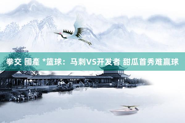拳交 國產 *篮球:马刺VS开发者 甜瓜首秀难赢球