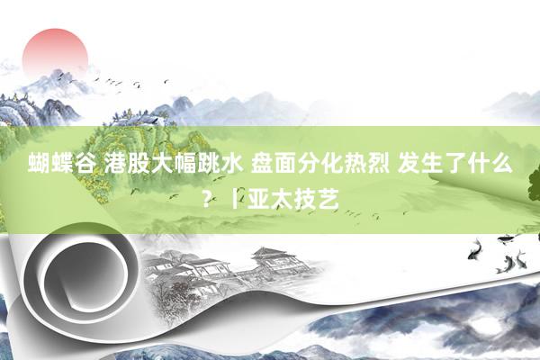 蝴蝶谷 港股大幅跳水 盘面分化热烈 发生了什么?丨亚太技艺