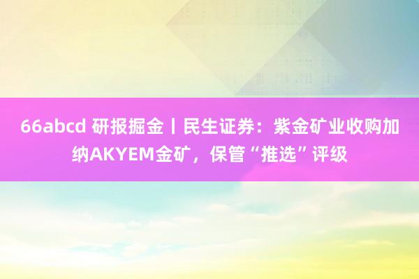 66abcd 研报掘金丨民生证券：紫金矿业收购加纳AKYEM金矿，保管“推选”评级