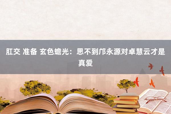肛交 准备 玄色蟾光：思不到邝永源对卓慧云才是真爱