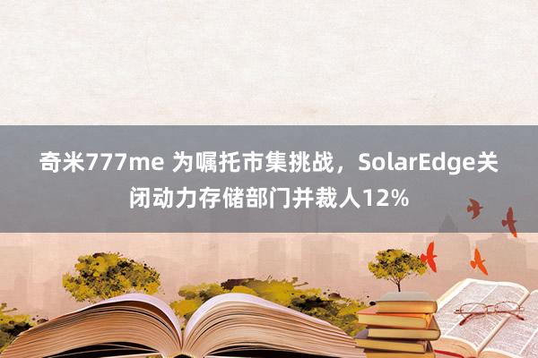 奇米777me 为嘱托市集挑战，SolarEdge关闭动力存储部门并裁人12%
