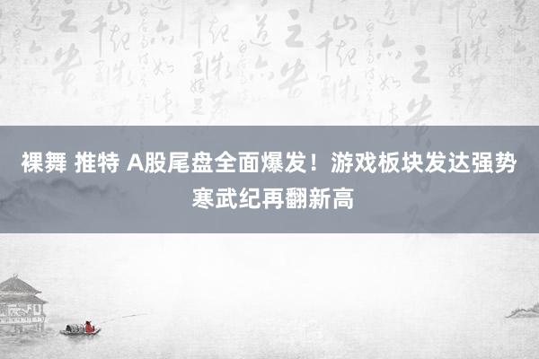 裸舞 推特 A股尾盘全面爆发！游戏板块发达强势 寒武纪再翻新高