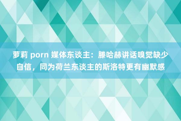 萝莉 porn 媒体东谈主：滕哈赫讲话嗅觉缺少自信，同为荷兰东谈主的斯洛特更有幽默感