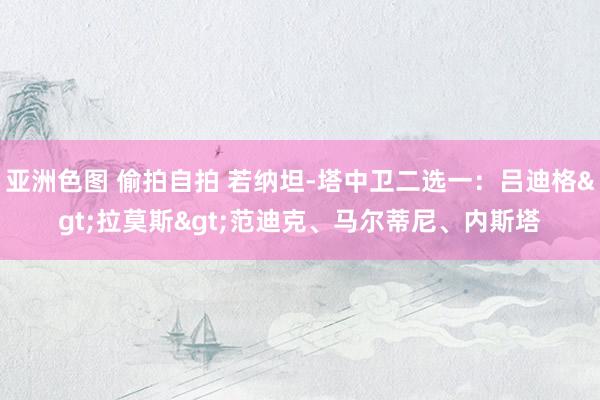 亚洲色图 偷拍自拍 若纳坦-塔中卫二选一：吕迪格>拉莫斯>范迪克、马尔蒂尼、内斯塔