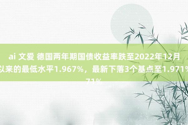 ai 文爱 德国两年期国债收益率跌至2022年12月以来的最低水平1.967%，最新下落3个基点至1.971%