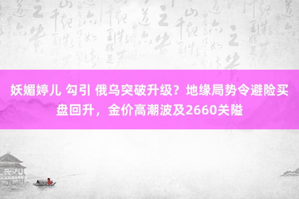 妖媚婷儿 勾引 俄乌突破升级？地缘局势令避险买盘回升，金价高潮波及2660关隘