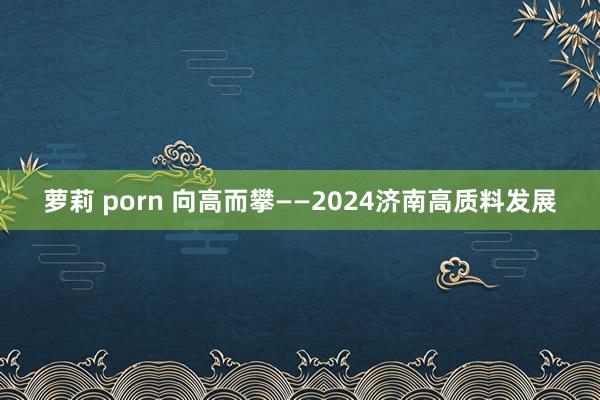 萝莉 porn 向高而攀——2024济南高质料发展