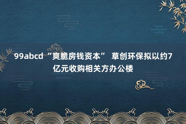 99abcd “爽脆房钱资本”  草创环保拟以约7亿元收购相关方办公楼