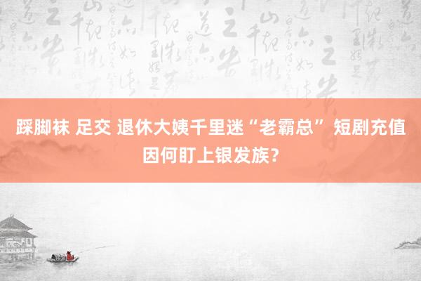 踩脚袜 足交 退休大姨千里迷“老霸总” 短剧充值因何盯上银发族？
