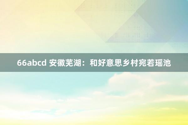 66abcd 安徽芜湖：和好意思乡村宛若瑶池