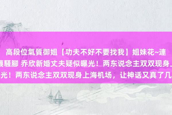 高段位氣質御姐【功夫不好不要找我】姐妹花~連體絲襪~大奶晃動~絲襪騷腳 乔欣新婚丈夫疑似曝光！两东说念主双双现身上海机场，让神话又真了几分