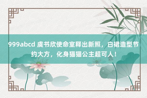 999abcd 虞书欣使命室释出新照，白裙造型节约大方，化身猫猫公主超可人！