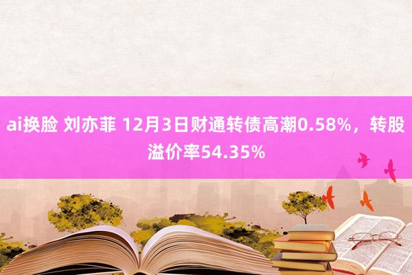 ai换脸 刘亦菲 12月3日财通转债高潮0.58%，转股溢价率54.35%