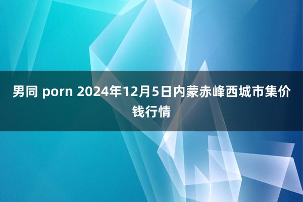 男同 porn 2024年12月5日内蒙赤峰西城市集价钱行情