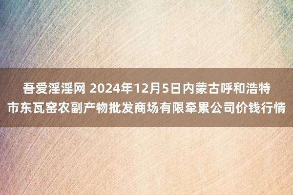 吾爱淫淫网 2024年12月5日内蒙古呼和浩特市东瓦窑农副产物批发商场有限牵累公司价钱行情
