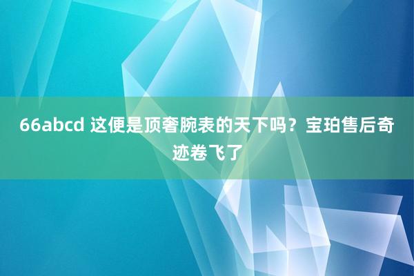 66abcd 这便是顶奢腕表的天下吗？宝珀售后奇迹卷飞了