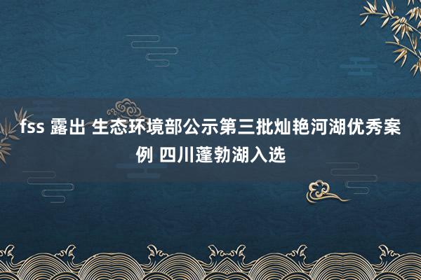 fss 露出 生态环境部公示第三批灿艳河湖优秀案例 四川蓬勃湖入选