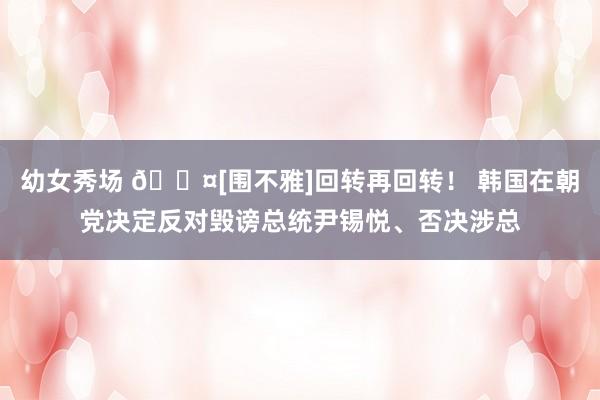 幼女秀场 🎤[围不雅]回转再回转！ 韩国在朝党决定反对毁谤总统尹锡悦、否决涉总