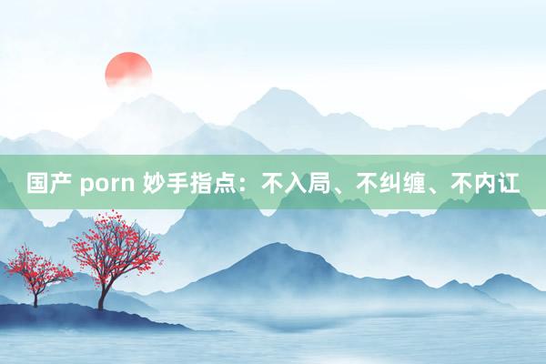 国产 porn 妙手指点：不入局、不纠缠、不内讧