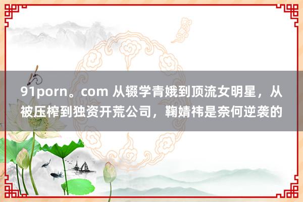 91porn。com 从辍学青娥到顶流女明星，从被压榨到独资开荒公司，鞠婧祎是奈何逆袭的
