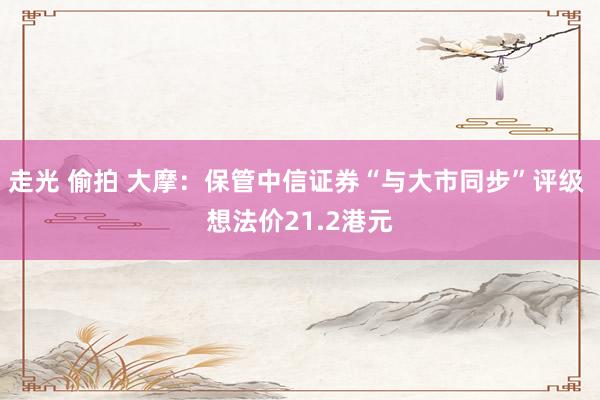 走光 偷拍 大摩：保管中信证券“与大市同步”评级 想法价21.2港元