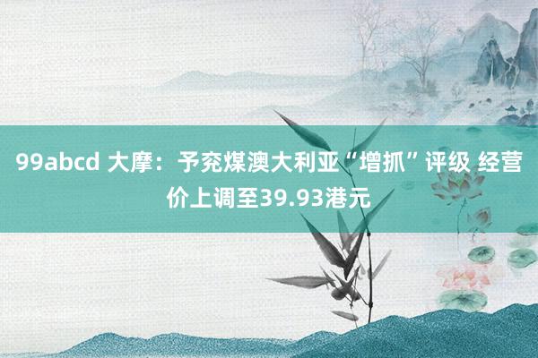 99abcd 大摩：予兖煤澳大利亚“增抓”评级 经营价上调至39.93港元