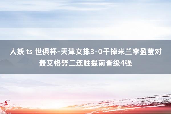 人妖 ts 世俱杯-天津女排3-0干掉米兰李盈莹对轰艾格努二连胜提前晋级4强