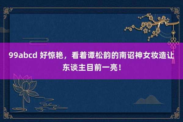 99abcd 好惊艳，看着谭松韵的南诏神女妆造让东谈主目前一亮！