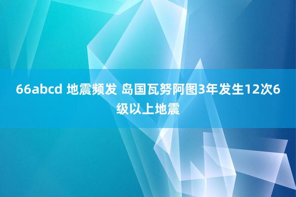 66abcd 地震频发 岛国瓦努阿图3年发生12次6级以上地震