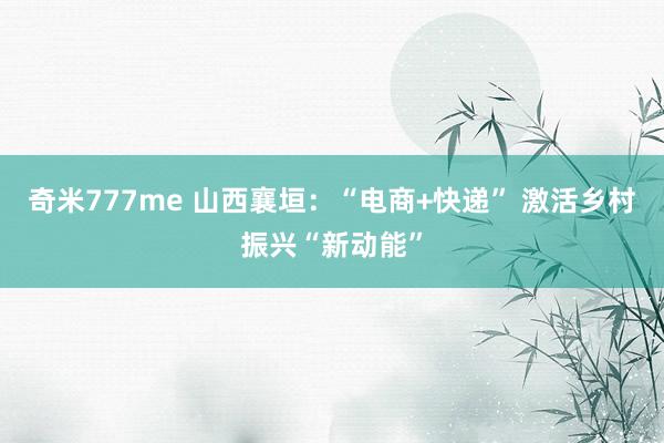 奇米777me 山西襄垣：“电商+快递” 激活乡村振兴“新动能”