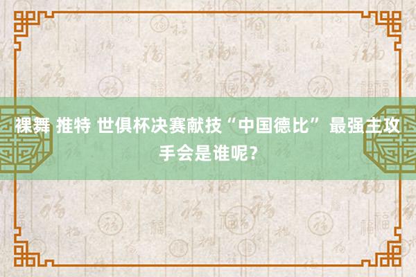 裸舞 推特 世俱杯决赛献技“中国德比” 最强主攻手会是谁呢？