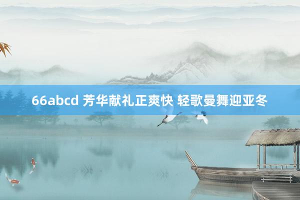 66abcd 芳华献礼正爽快 轻歌曼舞迎亚冬
