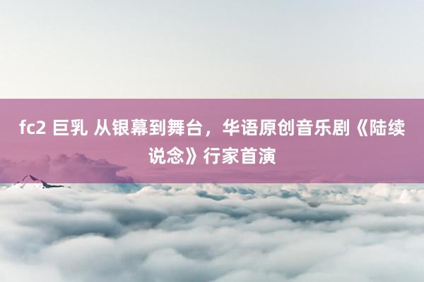 fc2 巨乳 从银幕到舞台，华语原创音乐剧《陆续说念》行家首演