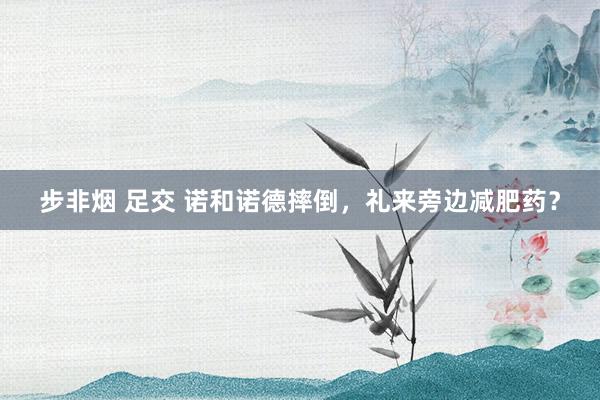 步非烟 足交 诺和诺德摔倒，礼来旁边减肥药？