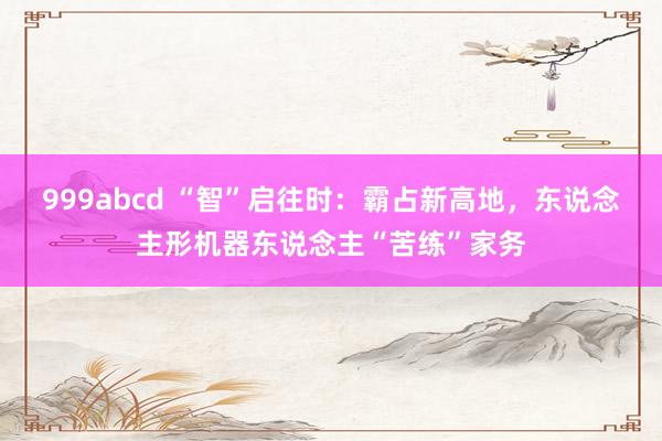 999abcd “智”启往时：霸占新高地，东说念主形机器东说念主“苦练”家务
