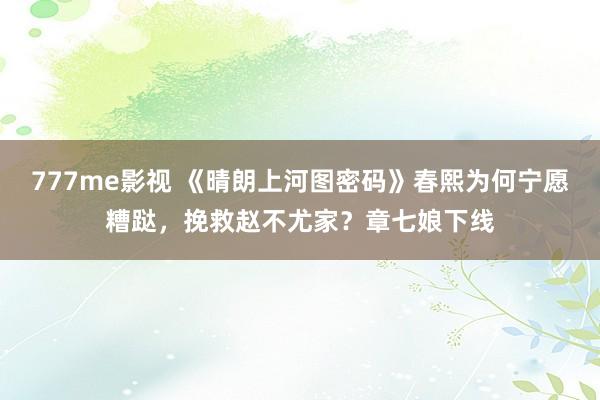 777me影视 《晴朗上河图密码》春熙为何宁愿糟跶，挽救赵不尤家？章七娘下线