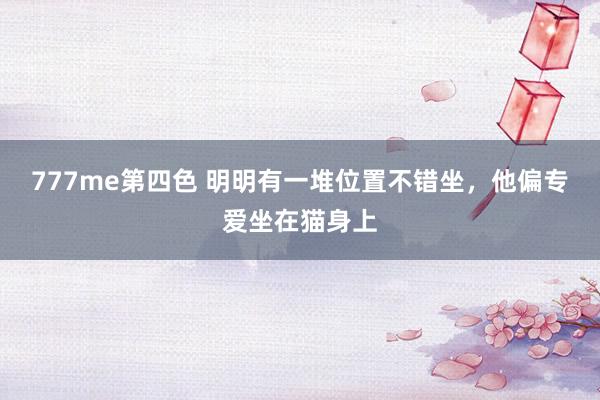777me第四色 明明有一堆位置不错坐，他偏专爱坐在猫身上