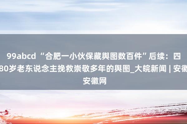 99abcd “合肥一小伙保藏舆图数百件”后续：四川80岁老东说念主挽救崇敬多年的舆图_大皖新闻 | 安徽网