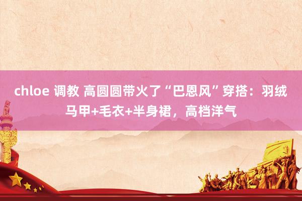 chloe 调教 高圆圆带火了“巴恩风”穿搭：羽绒马甲+毛衣+半身裙，高档洋气