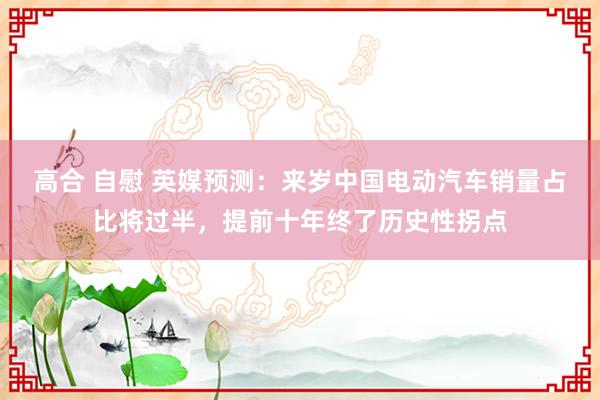 高合 自慰 英媒预测：来岁中国电动汽车销量占比将过半，提前十年终了历史性拐点