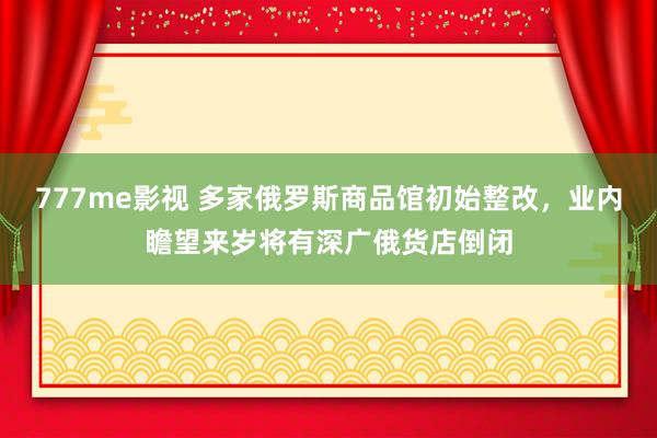 777me影视 多家俄罗斯商品馆初始整改，业内瞻望来岁将有深广俄货店倒闭