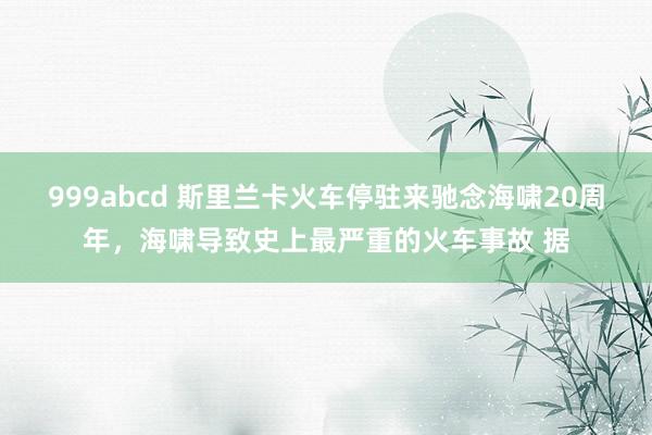 999abcd 斯里兰卡火车停驻来驰念海啸20周年，海啸导致史上最严重的火车事故 据