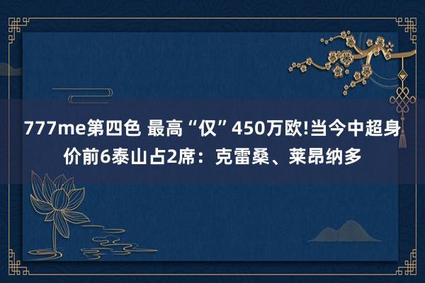 777me第四色 最高“仅”450万欧!当今中超身价前6泰山占2席：克雷桑、莱昂纳多