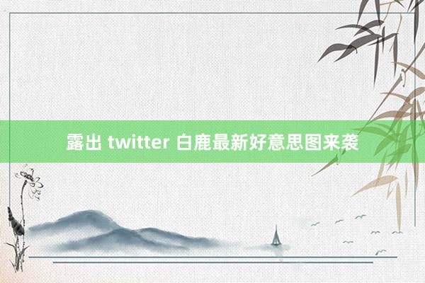 露出 twitter 白鹿最新好意思图来袭