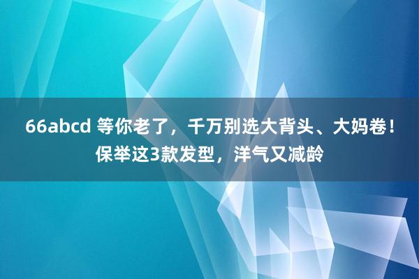 66abcd 等你老了，千万别选大背头、大妈卷！保举这3款发型，洋气又减龄