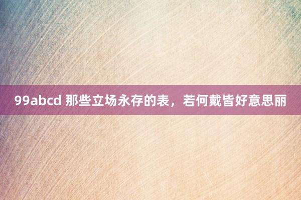 99abcd 那些立场永存的表，若何戴皆好意思丽