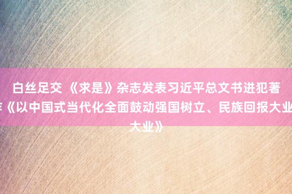 白丝足交 《求是》杂志发表习近平总文书进犯著作《以中国式当代化全面鼓动强国树立、民族回报大业》