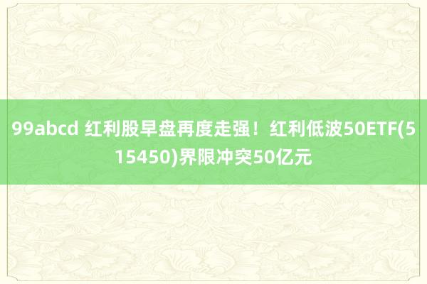 99abcd 红利股早盘再度走强！红利低波50ETF(515450)界限冲突50亿元